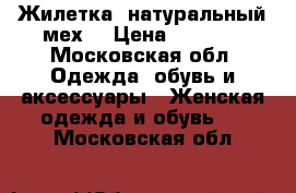 Жилетка (натуральный мех) › Цена ­ 8 000 - Московская обл. Одежда, обувь и аксессуары » Женская одежда и обувь   . Московская обл.